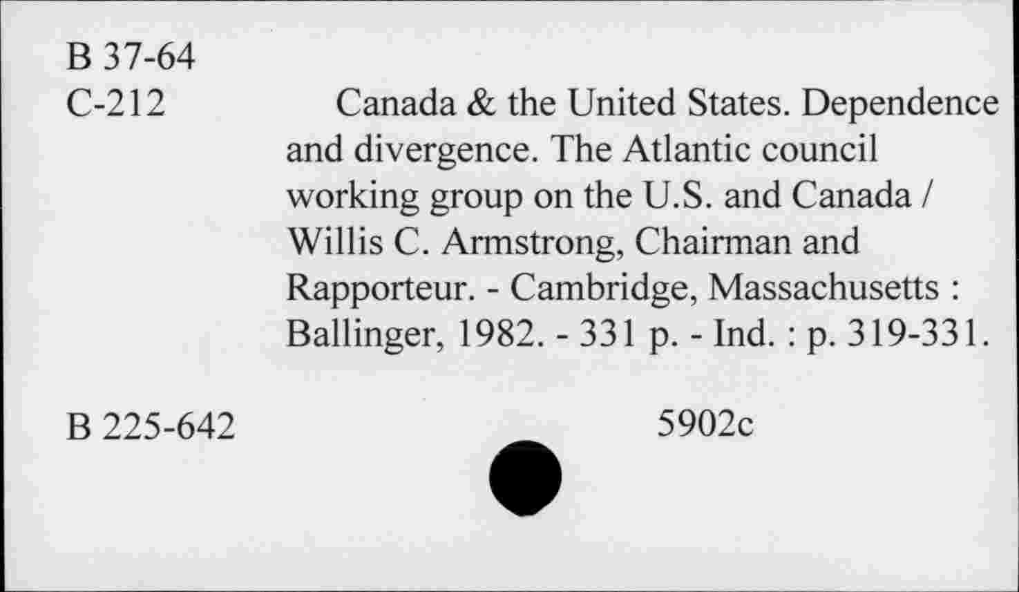 ﻿B 37-64
C-212	Canada & the United States. Dependence
and divergence. The Atlantic council working group on the U.S. and Canada / Willis C. Armstrong, Chairman and Rapporteur. - Cambridge, Massachusetts : Ballinger, 1982.-331 p. - Ind.: p. 319-331.
B 225-642
5902c